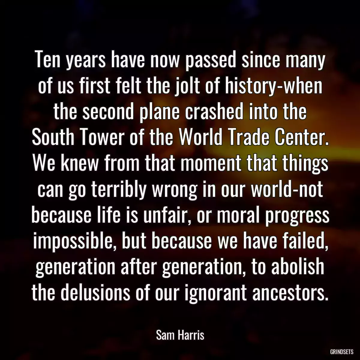 Ten years have now passed since many of us first felt the jolt of history-when the second plane crashed into the South Tower of the World Trade Center. We knew from that moment that things can go terribly wrong in our world-not because life is unfair, or moral progress impossible, but because we have failed, generation after generation, to abolish the delusions of our ignorant ancestors.