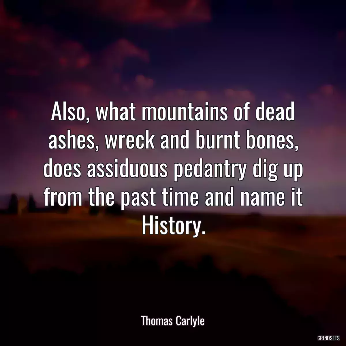 Also, what mountains of dead ashes, wreck and burnt bones, does assiduous pedantry dig up from the past time and name it History.