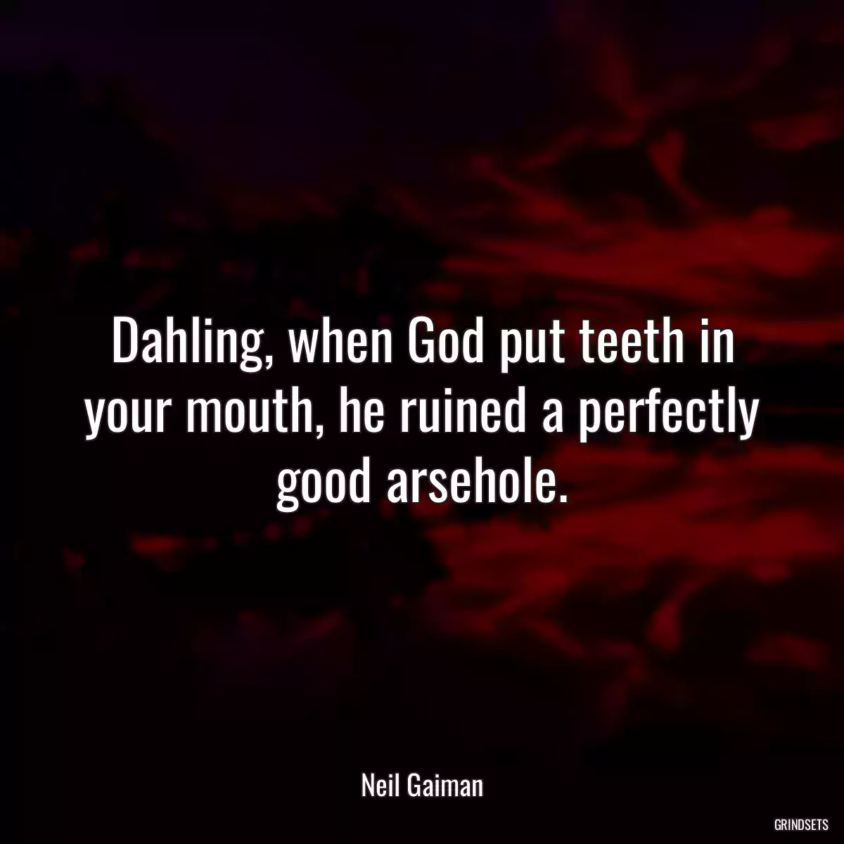 Dahling, when God put teeth in your mouth, he ruined a perfectly good arsehole.