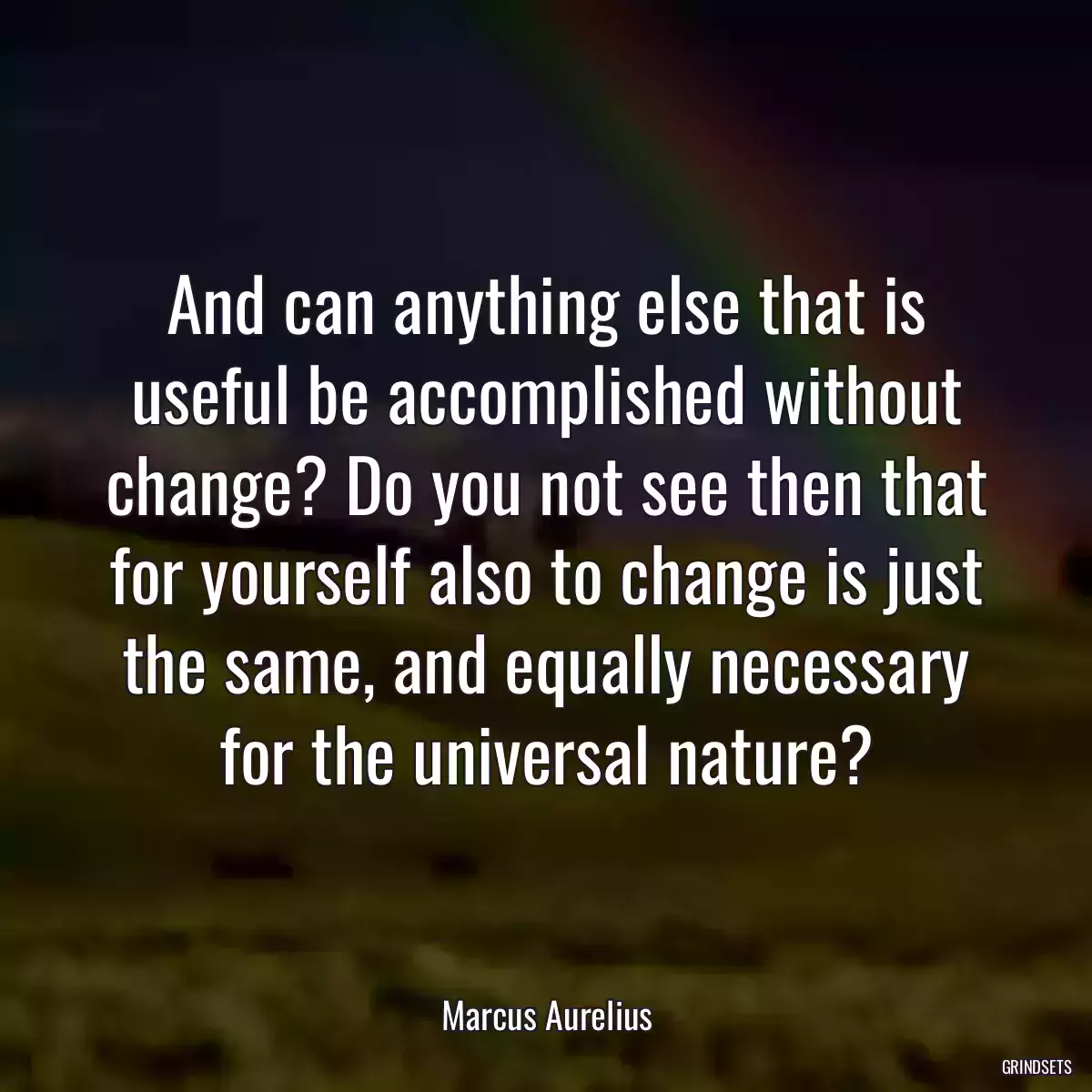 And can anything else that is useful be accomplished without change? Do you not see then that for yourself also to change is just the same, and equally necessary for the universal nature?