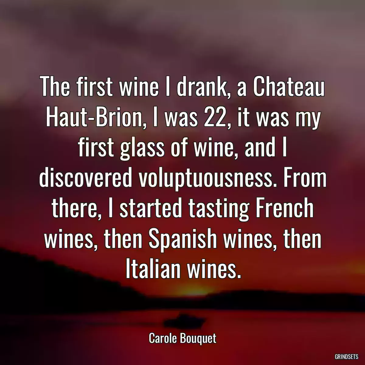 The first wine I drank, a Chateau Haut-Brion, I was 22, it was my first glass of wine, and I discovered voluptuousness. From there, I started tasting French wines, then Spanish wines, then Italian wines.