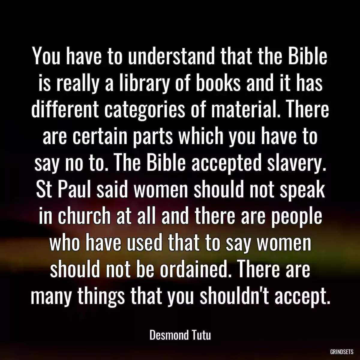 You have to understand that the Bible is really a library of books and it has different categories of material. There are certain parts which you have to say no to. The Bible accepted slavery. St Paul said women should not speak in church at all and there are people who have used that to say women should not be ordained. There are many things that you shouldn\'t accept.