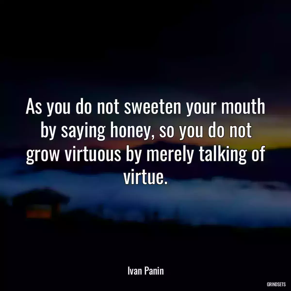 As you do not sweeten your mouth by saying honey, so you do not grow virtuous by merely talking of virtue.