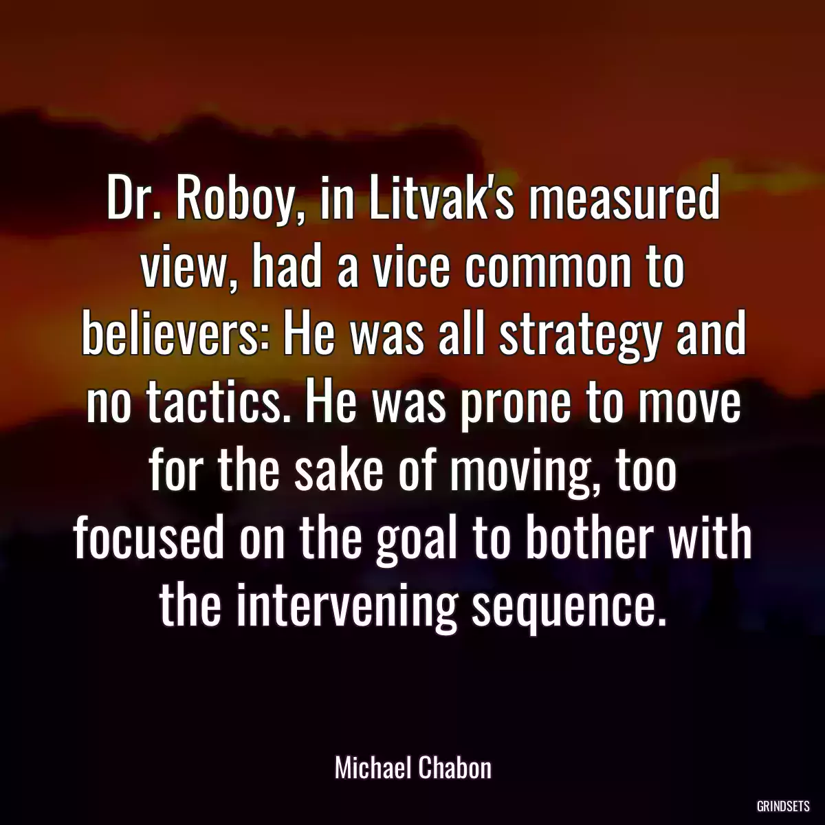 Dr. Roboy, in Litvak\'s measured view, had a vice common to believers: He was all strategy and no tactics. He was prone to move for the sake of moving, too focused on the goal to bother with the intervening sequence.