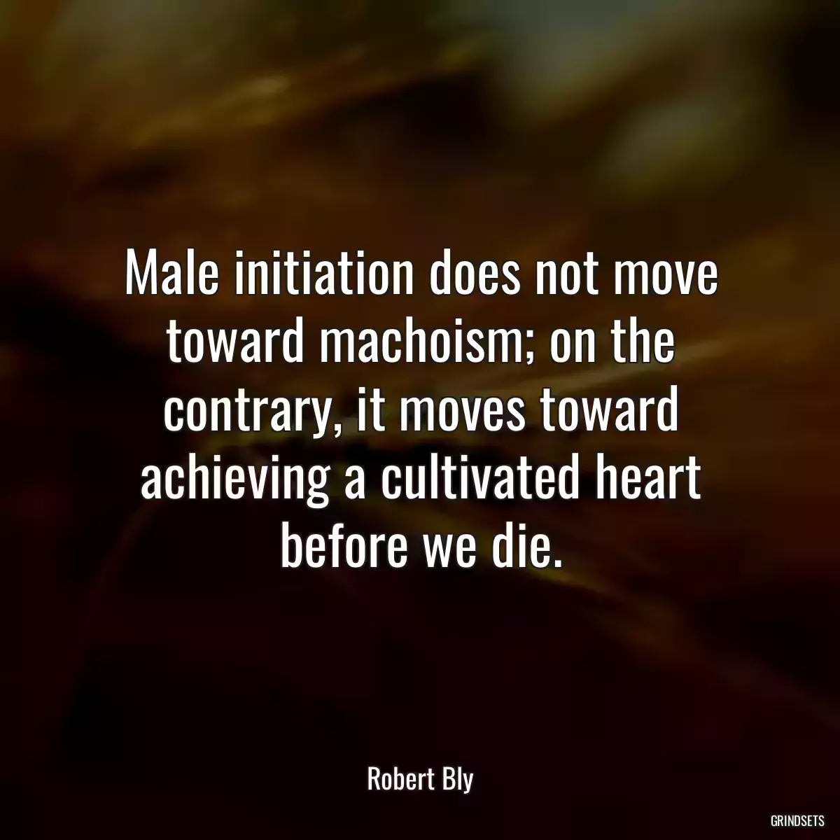 Male initiation does not move toward machoism; on the contrary, it moves toward achieving a cultivated heart before we die.