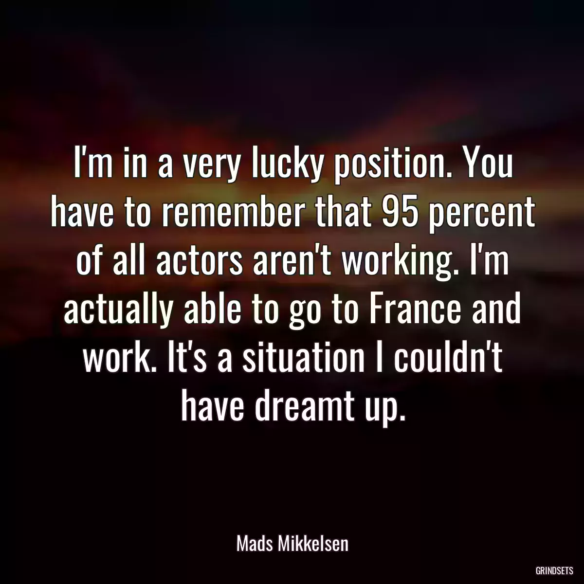 I\'m in a very lucky position. You have to remember that 95 percent of all actors aren\'t working. I\'m actually able to go to France and work. It\'s a situation I couldn\'t have dreamt up.