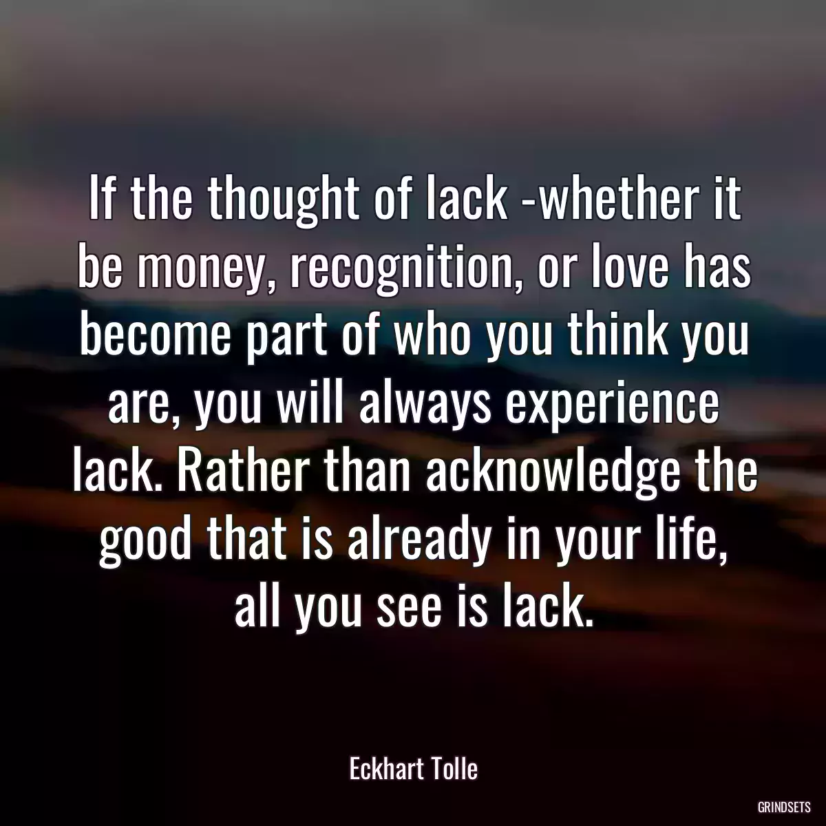 If the thought of lack -whether it be money, recognition, or love has become part of who you think you are, you will always experience lack. Rather than acknowledge the good that is already in your life, all you see is lack.