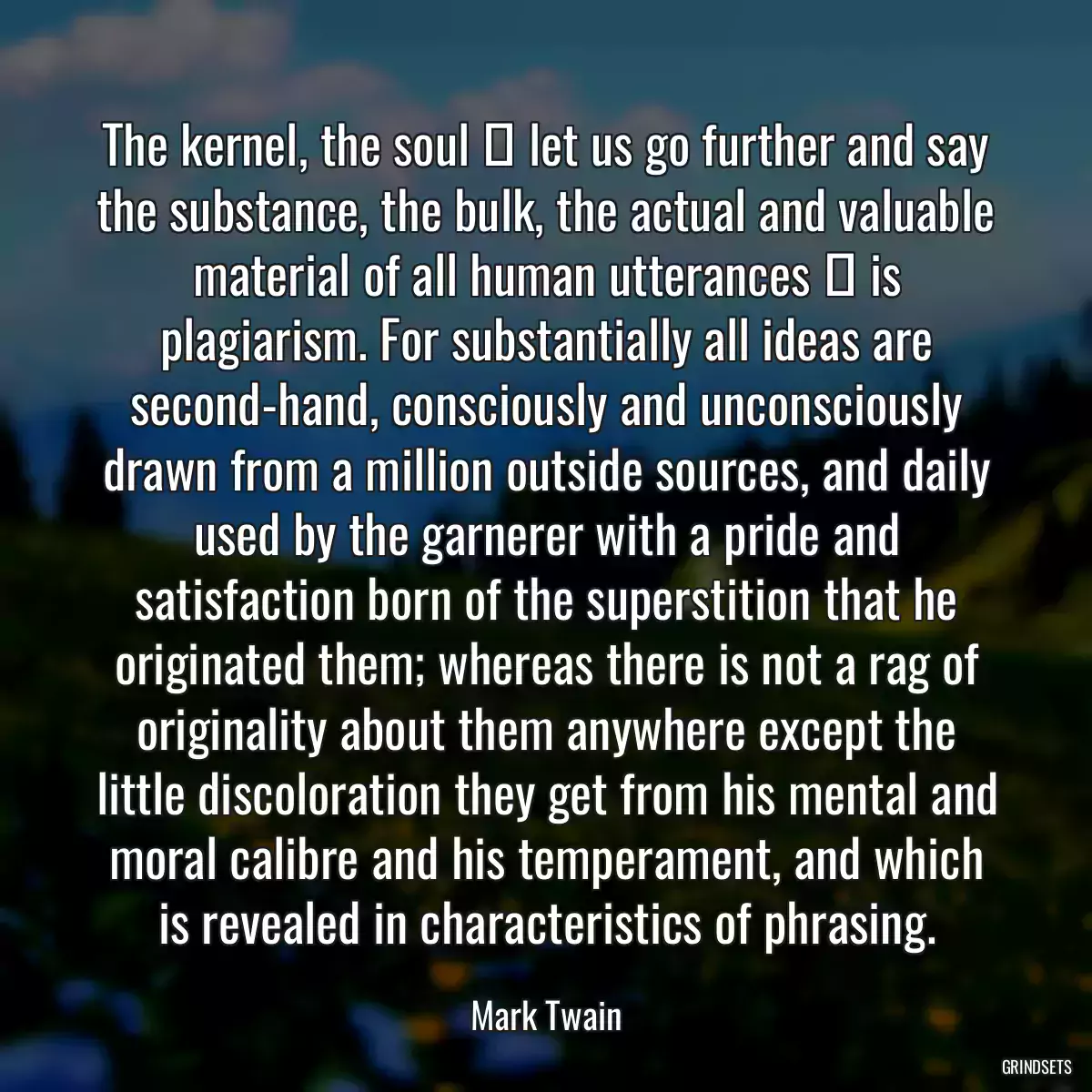 The kernel, the soul  let us go further and say the substance, the bulk, the actual and valuable material of all human utterances  is plagiarism. For substantially all ideas are second-hand, consciously and unconsciously drawn from a million outside sources, and daily used by the garnerer with a pride and satisfaction born of the superstition that he originated them; whereas there is not a rag of originality about them anywhere except the little discoloration they get from his mental and moral calibre and his temperament, and which is revealed in characteristics of phrasing.