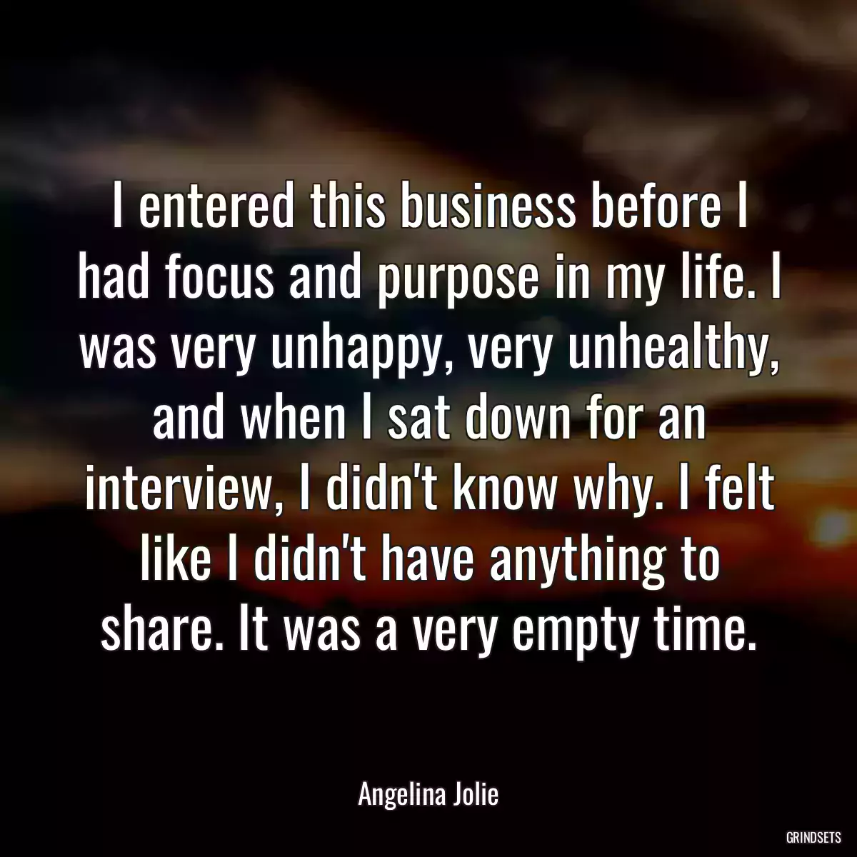 I entered this business before I had focus and purpose in my life. I was very unhappy, very unhealthy, and when I sat down for an interview, I didn\'t know why. I felt like I didn\'t have anything to share. It was a very empty time.