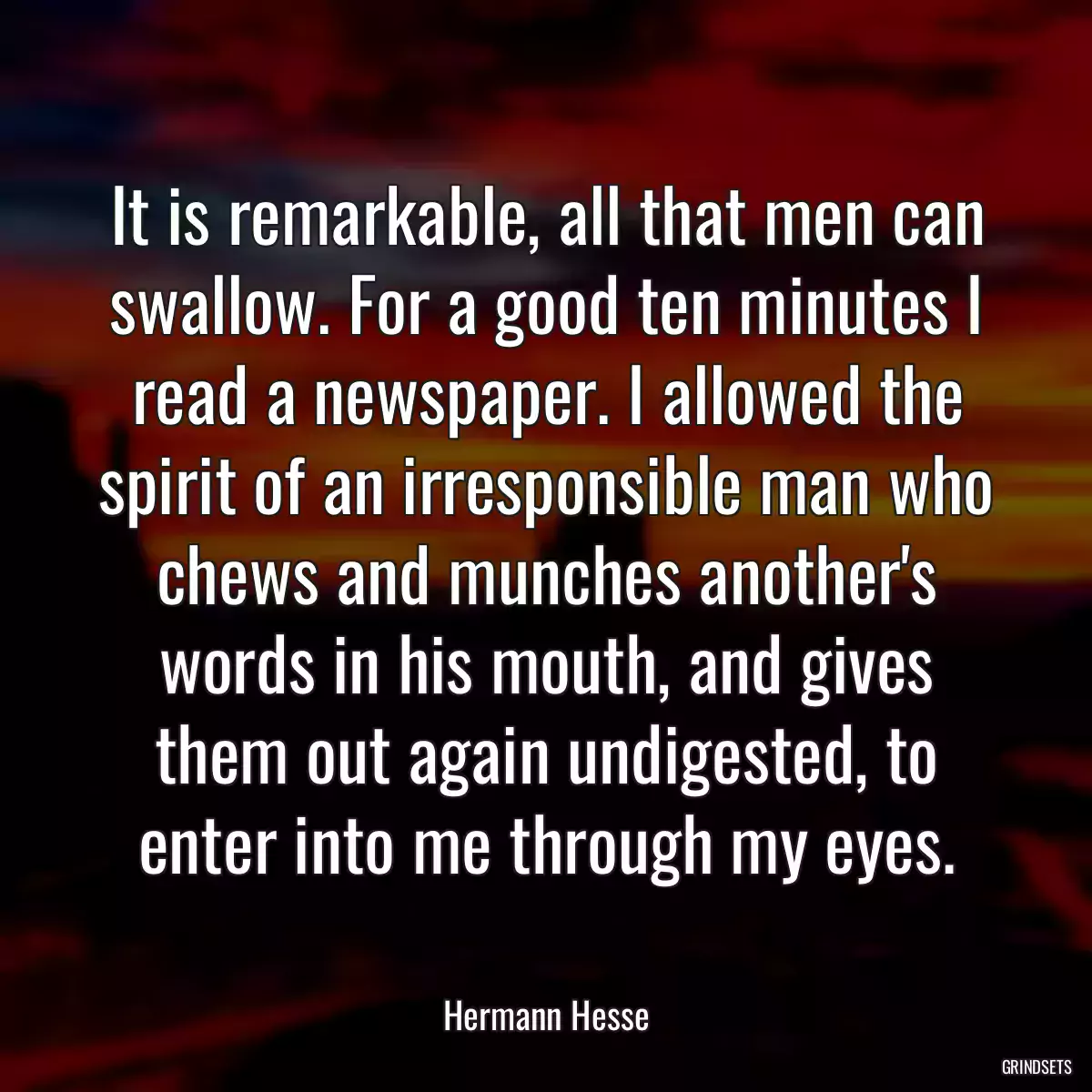 It is remarkable, all that men can swallow. For a good ten minutes I read a newspaper. I allowed the spirit of an irresponsible man who chews and munches another\'s words in his mouth, and gives them out again undigested, to enter into me through my eyes.