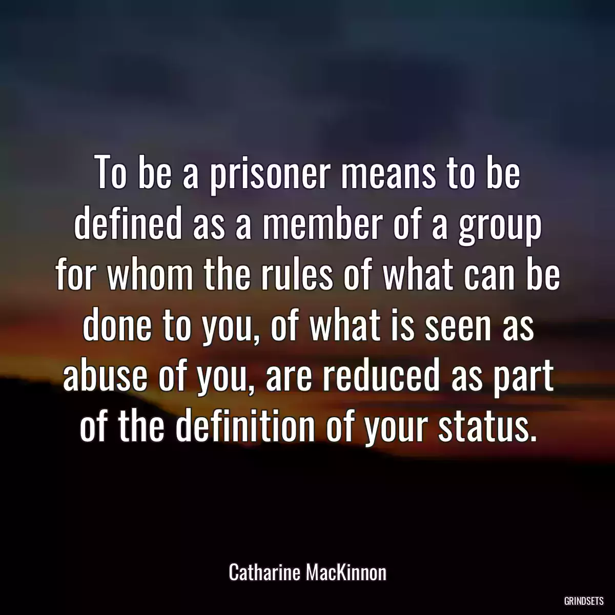 To be a prisoner means to be defined as a member of a group for whom the rules of what can be done to you, of what is seen as abuse of you, are reduced as part of the definition of your status.