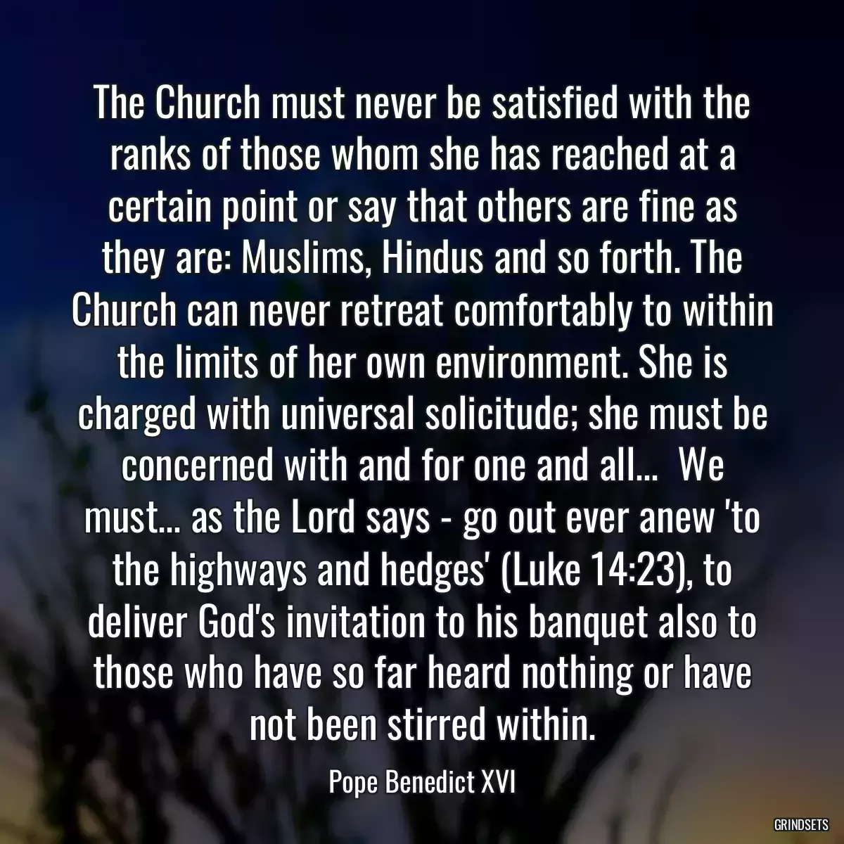 The Church must never be satisfied with the ranks of those whom she has reached at a certain point or say that others are fine as they are: Muslims, Hindus and so forth. The Church can never retreat comfortably to within the limits of her own environment. She is charged with universal solicitude; she must be concerned with and for one and all...  We must... as the Lord says - go out ever anew \'to the highways and hedges\' (Luke 14:23), to deliver God\'s invitation to his banquet also to those who have so far heard nothing or have not been stirred within.