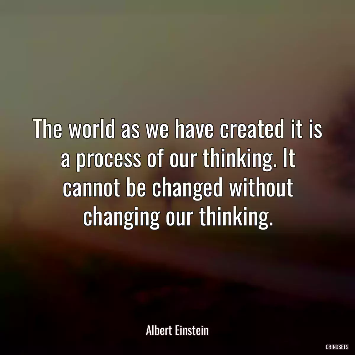 The world as we have created it is a process of our thinking. It cannot be changed without changing our thinking.