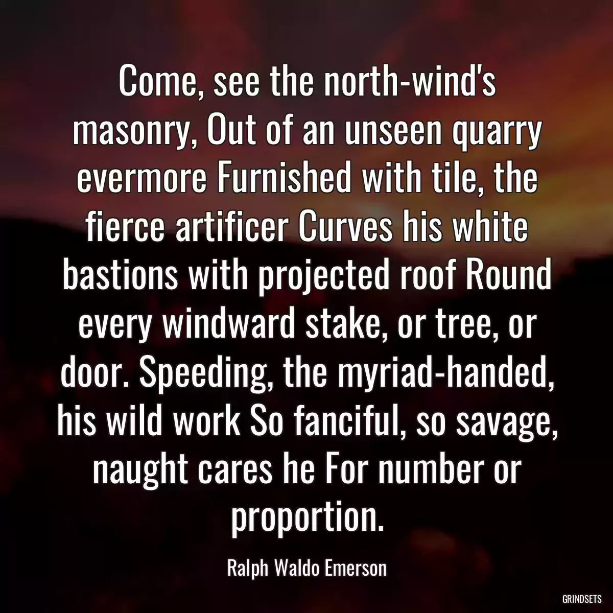 Come, see the north-wind\'s masonry, Out of an unseen quarry evermore Furnished with tile, the fierce artificer Curves his white bastions with projected roof Round every windward stake, or tree, or door. Speeding, the myriad-handed, his wild work So fanciful, so savage, naught cares he For number or proportion.