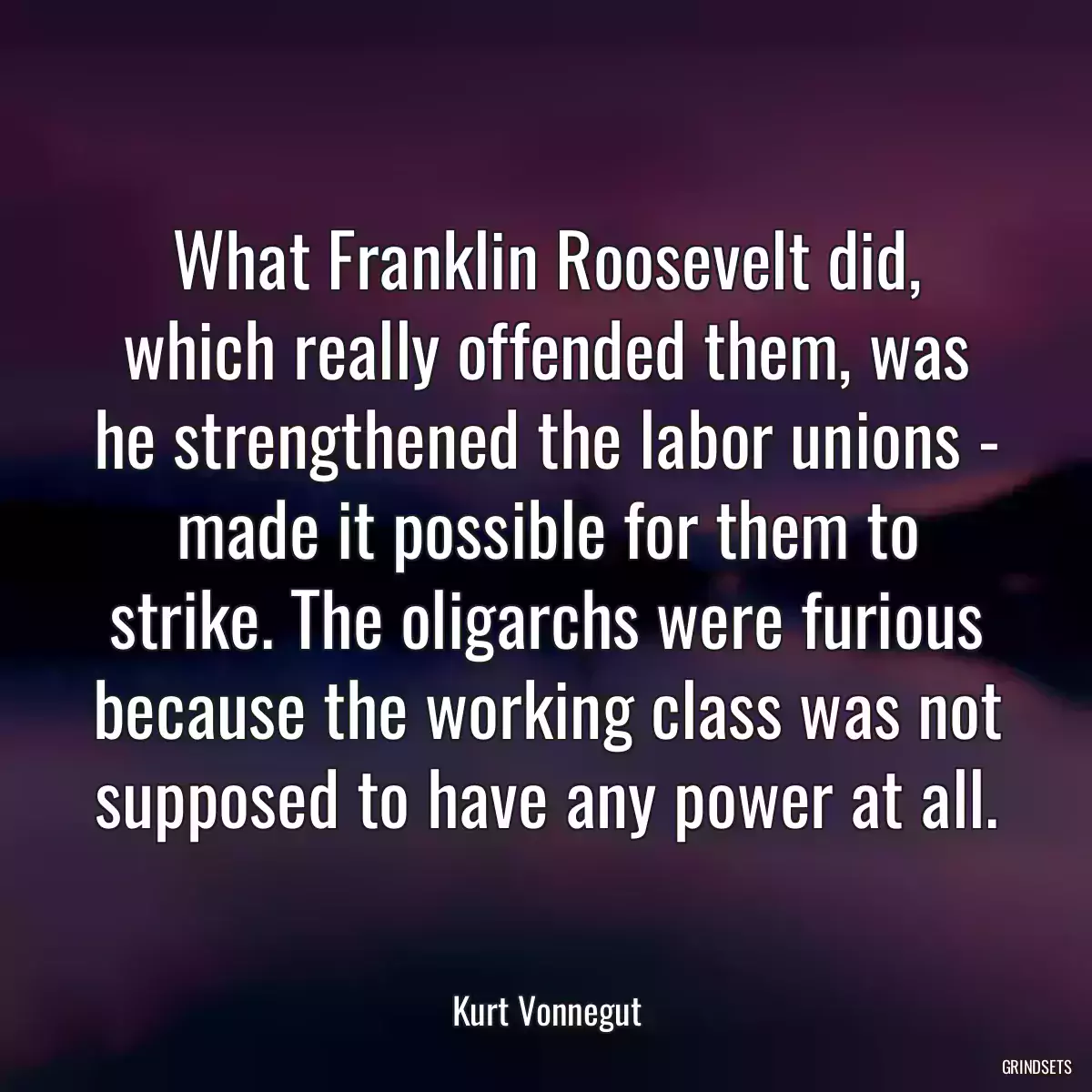 What Franklin Roosevelt did, which really offended them, was he strengthened the labor unions - made it possible for them to strike. The oligarchs were furious because the working class was not supposed to have any power at all.