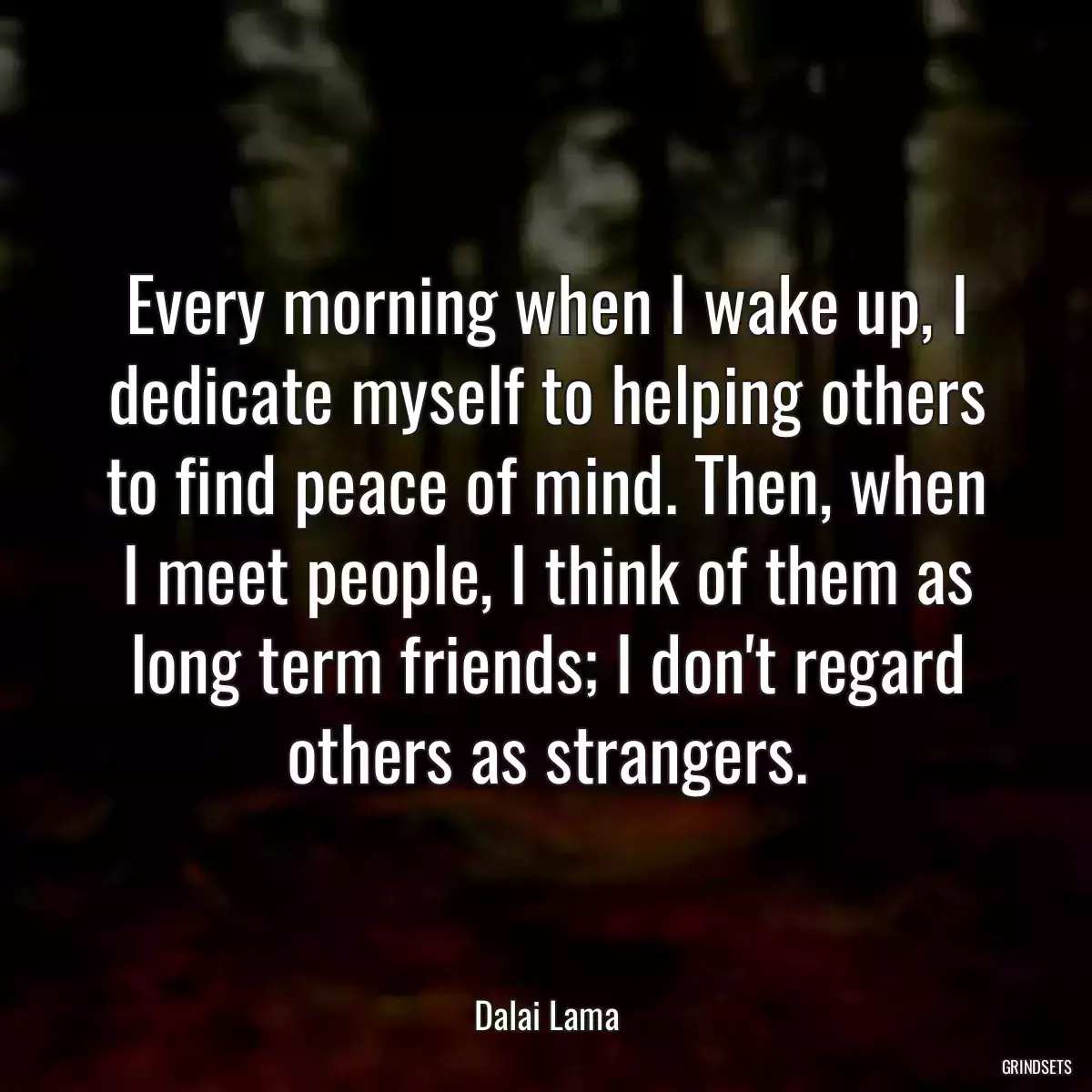 Every morning when I wake up, I dedicate myself to helping others to find peace of mind. Then, when I meet people, I think of them as long term friends; I don\'t regard others as strangers.