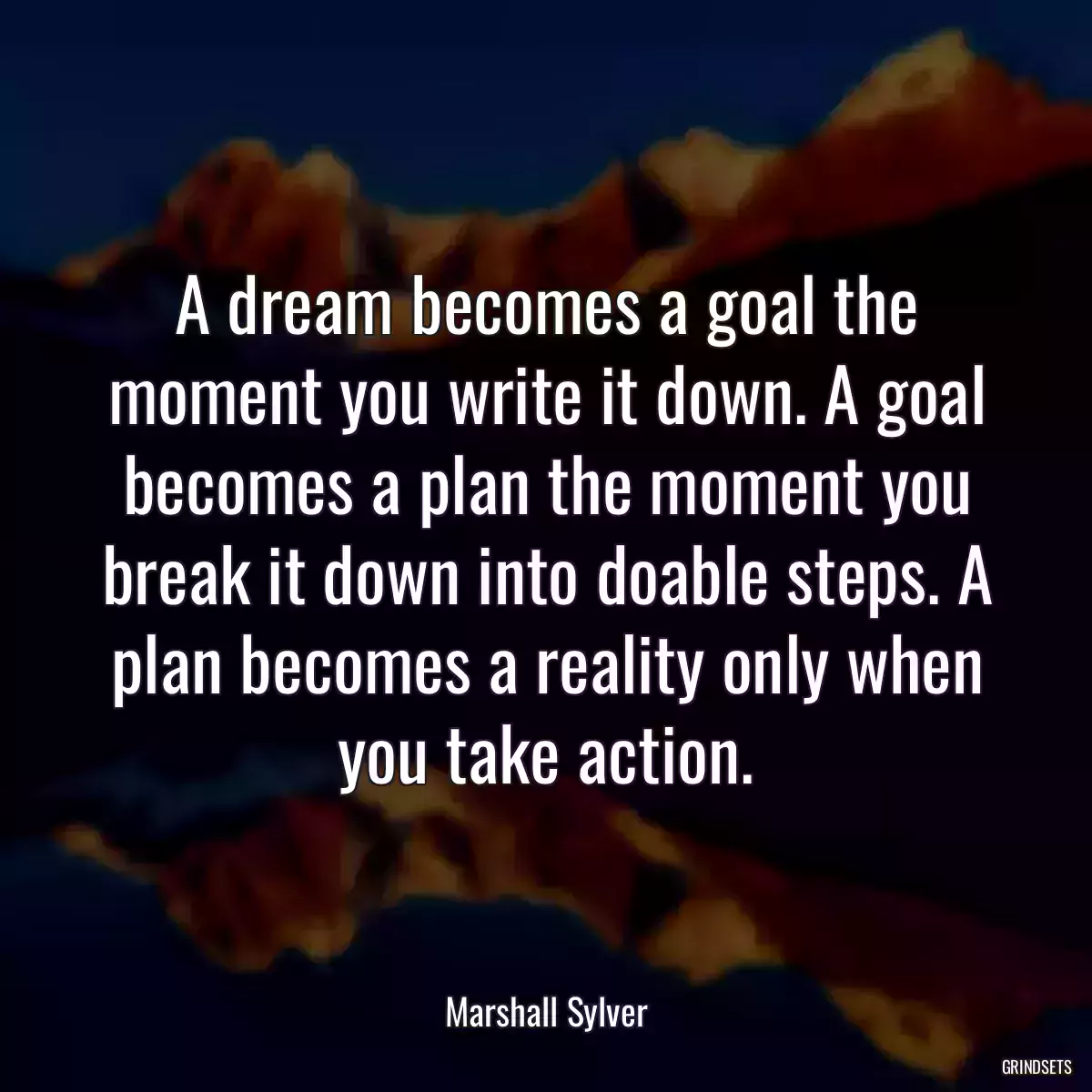 A dream becomes a goal the moment you write it down. A goal becomes a plan the moment you break it down into doable steps. A plan becomes a reality only when you take action.