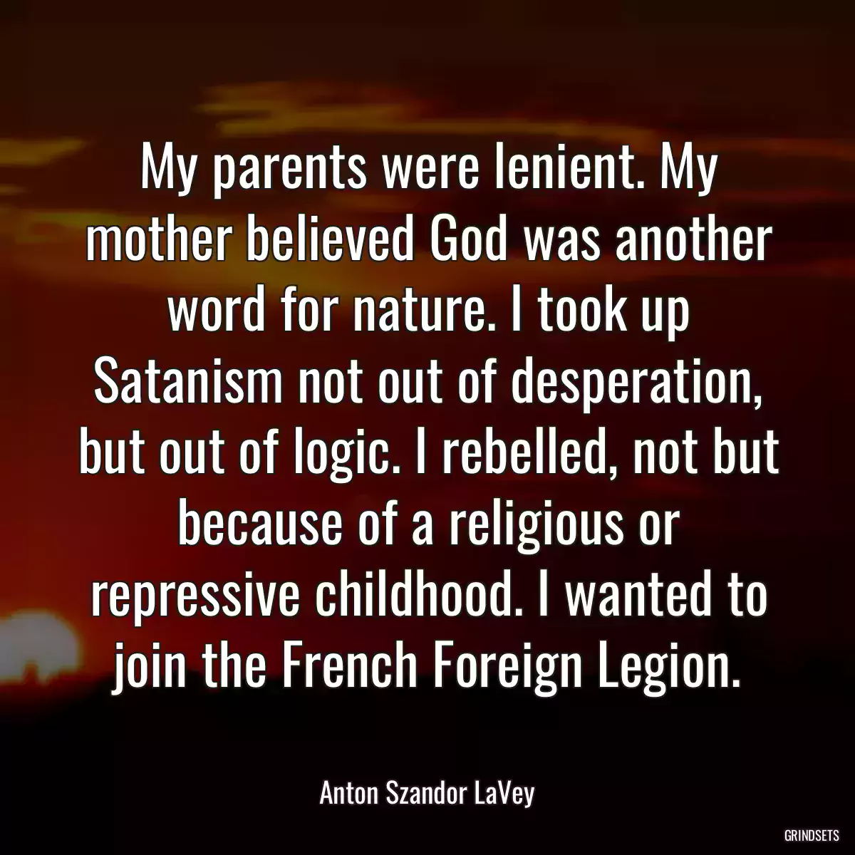 My parents were lenient. My mother believed God was another word for nature. I took up Satanism not out of desperation, but out of logic. I rebelled, not but because of a religious or repressive childhood. I wanted to join the French Foreign Legion.