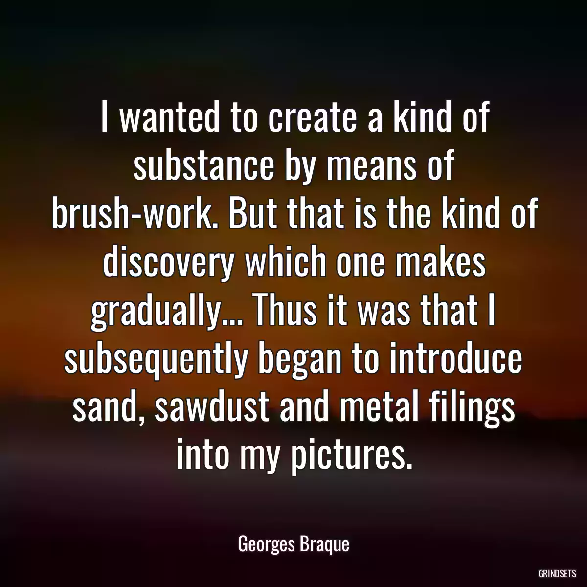 I wanted to create a kind of substance by means of brush-work. But that is the kind of discovery which one makes gradually... Thus it was that I subsequently began to introduce sand, sawdust and metal filings into my pictures.