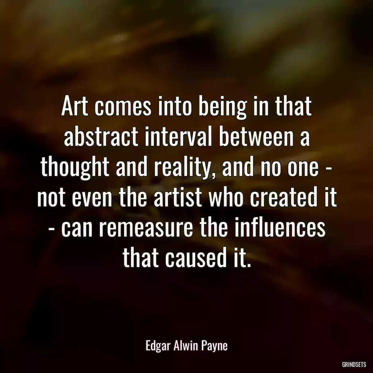 Art comes into being in that abstract interval between a thought and reality, and no one - not even the artist who created it - can remeasure the influences that caused it.