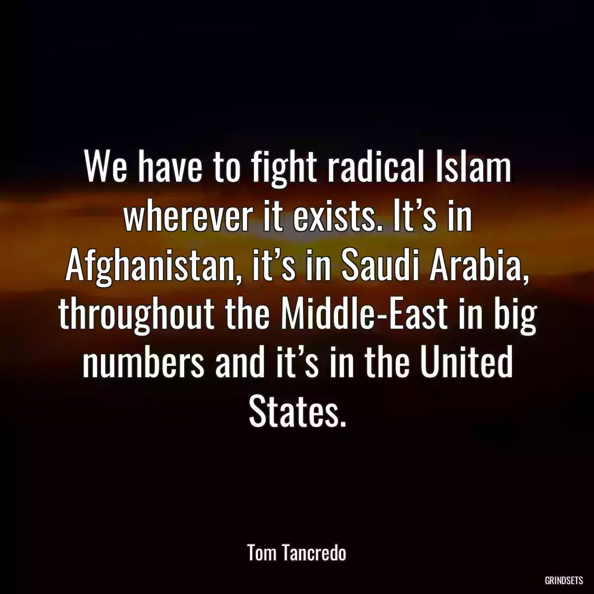 We have to fight radical Islam wherever it exists. It’s in Afghanistan, it’s in Saudi Arabia, throughout the Middle-East in big numbers and it’s in the United States.