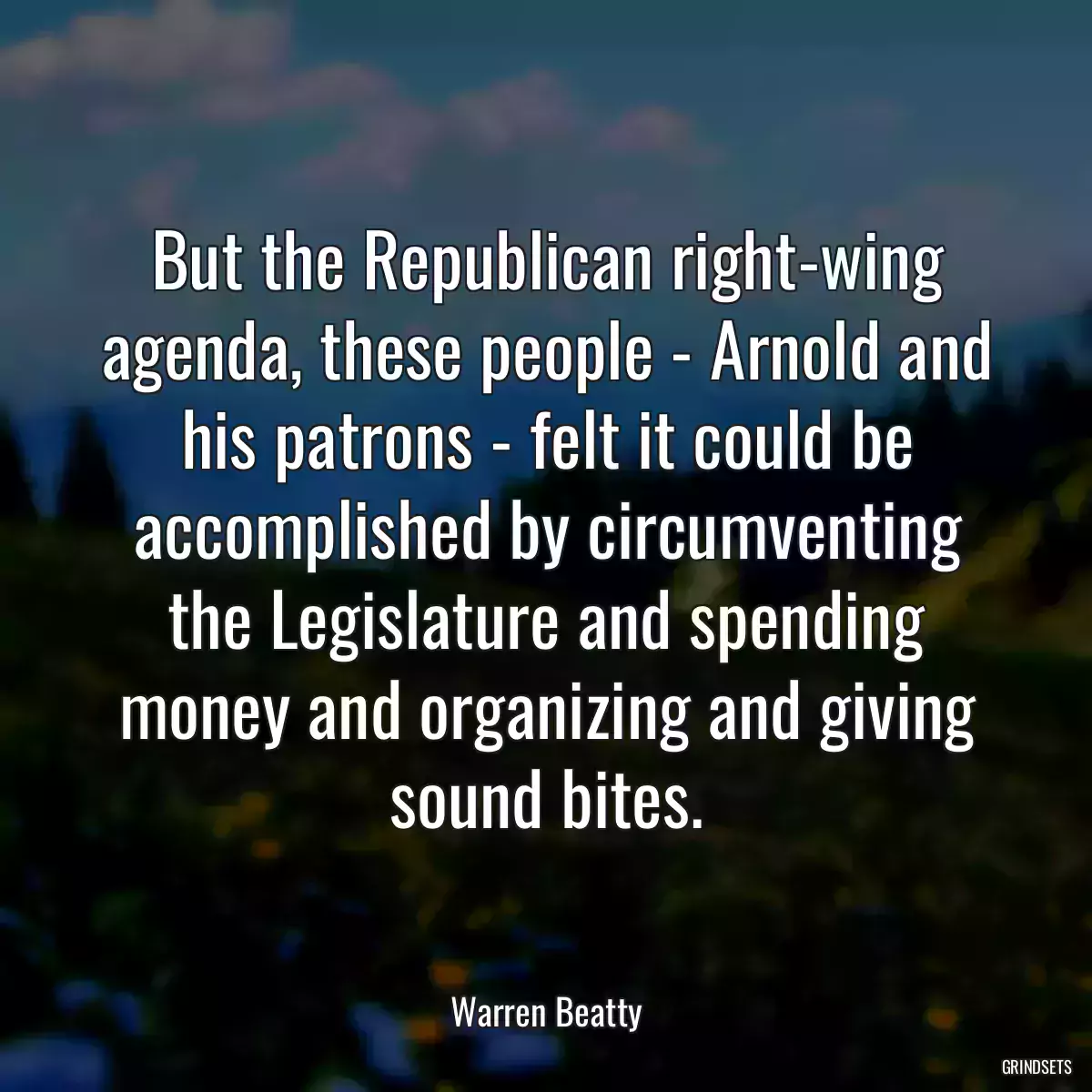 But the Republican right-wing agenda, these people - Arnold and his patrons - felt it could be accomplished by circumventing the Legislature and spending money and organizing and giving sound bites.