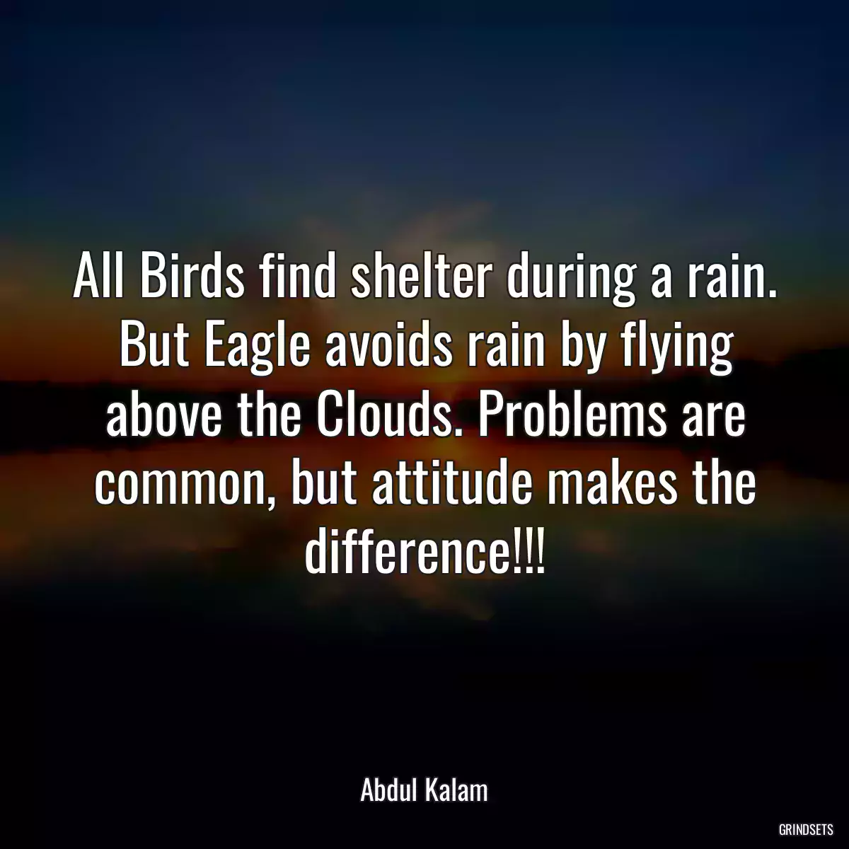 All Birds find shelter during a rain. But Eagle avoids rain by flying above the Clouds. Problems are common, but attitude makes the difference!!!