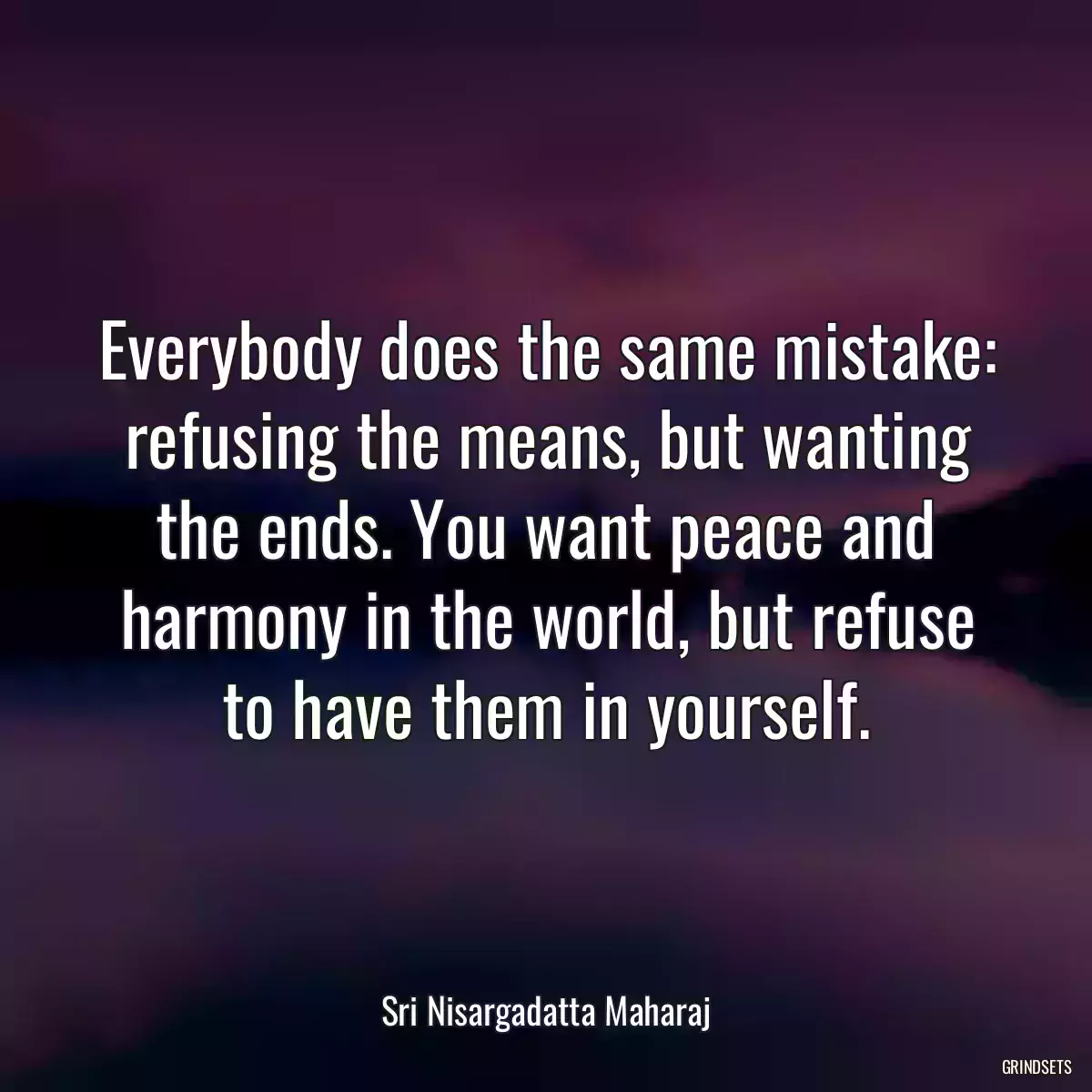 Everybody does the same mistake: refusing the means, but wanting the ends. You want peace and harmony in the world, but refuse to have them in yourself.