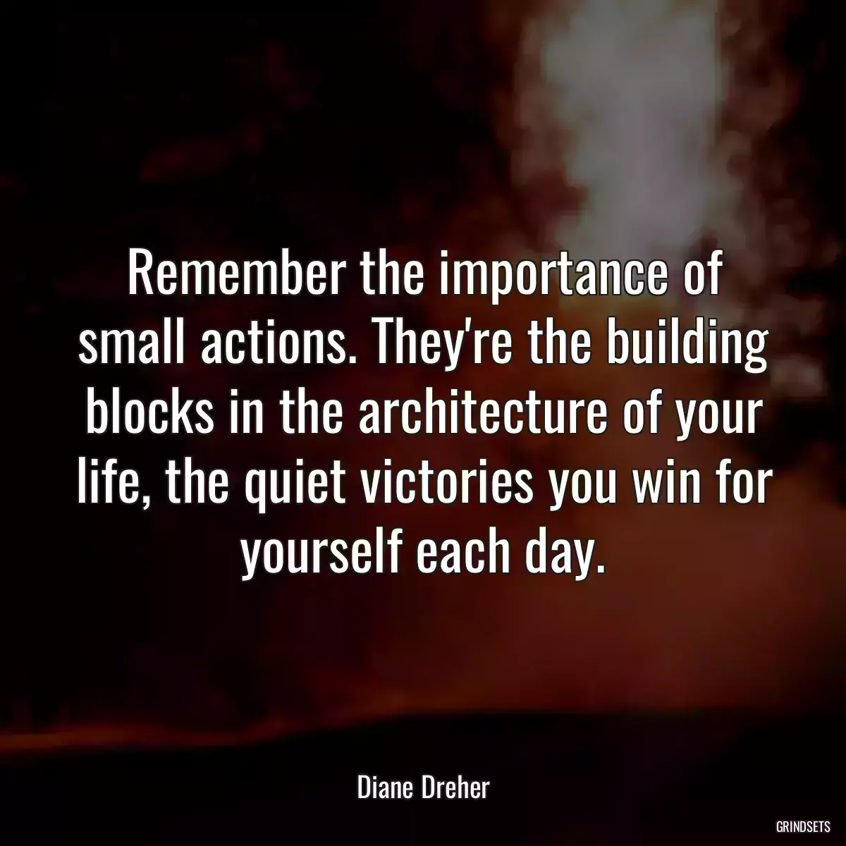 Remember the importance of small actions. They\'re the building blocks in the architecture of your life, the quiet victories you win for yourself each day.