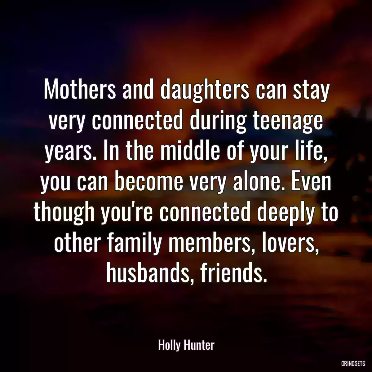 Mothers and daughters can stay very connected during teenage years. In the middle of your life, you can become very alone. Even though you\'re connected deeply to other family members, lovers, husbands, friends.