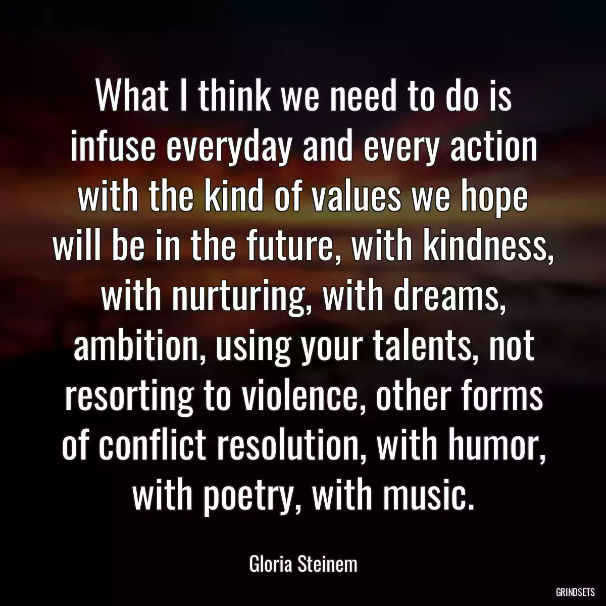 What I think we need to do is infuse everyday and every action with the kind of values we hope will be in the future, with kindness, with nurturing, with dreams, ambition, using your talents, not resorting to violence, other forms of conflict resolution, with humor, with poetry, with music.