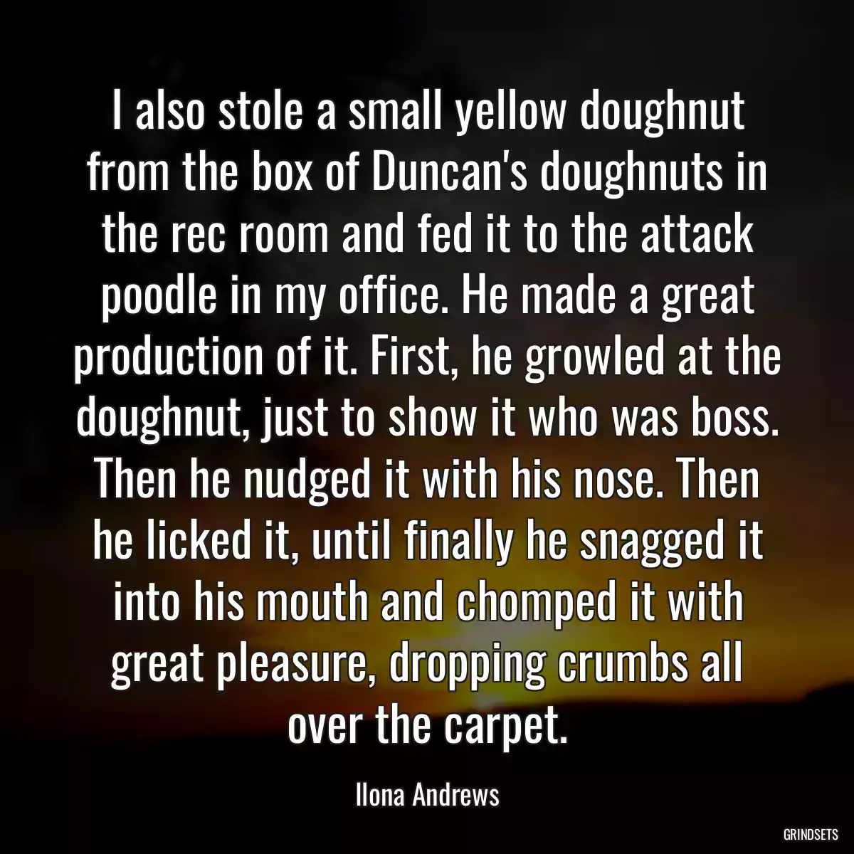 I also stole a small yellow doughnut from the box of Duncan\'s doughnuts in the rec room and fed it to the attack poodle in my office. He made a great production of it. First, he growled at the doughnut, just to show it who was boss. Then he nudged it with his nose. Then he licked it, until finally he snagged it into his mouth and chomped it with great pleasure, dropping crumbs all over the carpet.