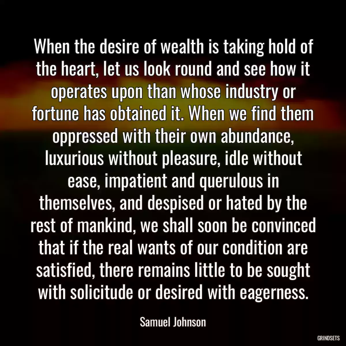 When the desire of wealth is taking hold of the heart, let us look round and see how it operates upon than whose industry or fortune has obtained it. When we find them oppressed with their own abundance, luxurious without pleasure, idle without ease, impatient and querulous in themselves, and despised or hated by the rest of mankind, we shall soon be convinced that if the real wants of our condition are satisfied, there remains little to be sought with solicitude or desired with eagerness.