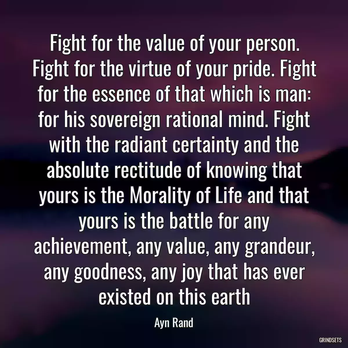 Fight for the value of your person. Fight for the virtue of your pride. Fight for the essence of that which is man: for his sovereign rational mind. Fight with the radiant certainty and the absolute rectitude of knowing that yours is the Morality of Life and that yours is the battle for any achievement, any value, any grandeur, any goodness, any joy that has ever existed on this earth