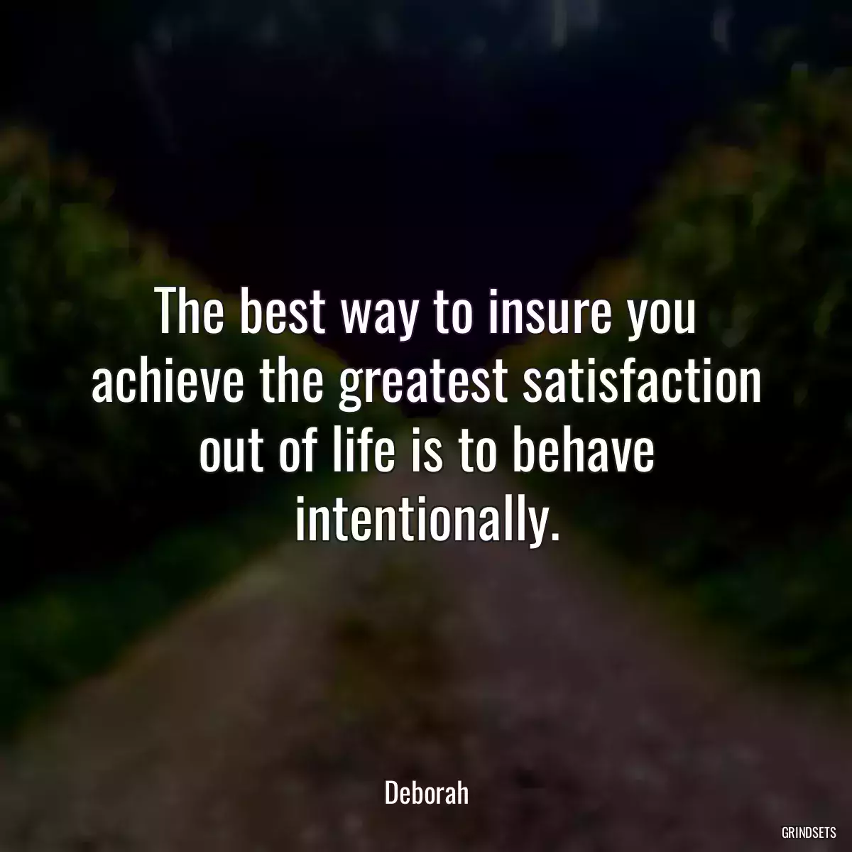 The best way to insure you achieve the greatest satisfaction out of life is to behave intentionally.