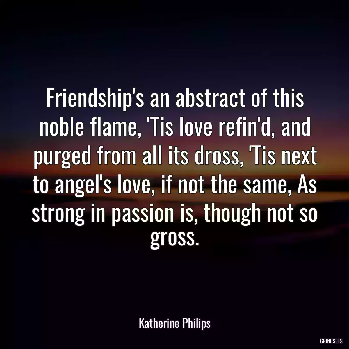 Friendship\'s an abstract of this noble flame, \'Tis love refin\'d, and purged from all its dross, \'Tis next to angel\'s love, if not the same, As strong in passion is, though not so gross.