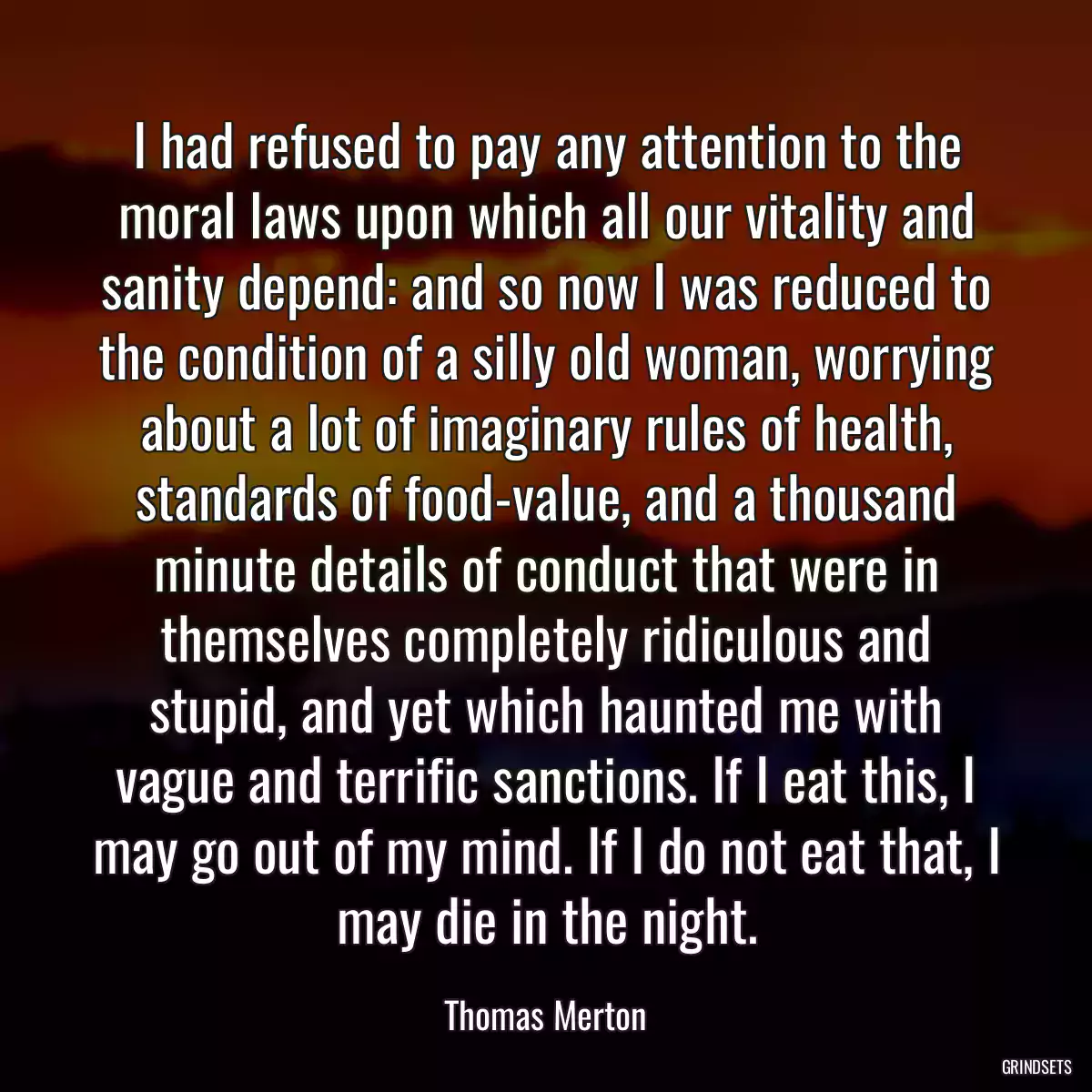 I had refused to pay any attention to the moral laws upon which all our vitality and sanity depend: and so now I was reduced to the condition of a silly old woman, worrying about a lot of imaginary rules of health, standards of food-value, and a thousand minute details of conduct that were in themselves completely ridiculous and stupid, and yet which haunted me with vague and terrific sanctions. If I eat this, I may go out of my mind. If I do not eat that, I may die in the night.