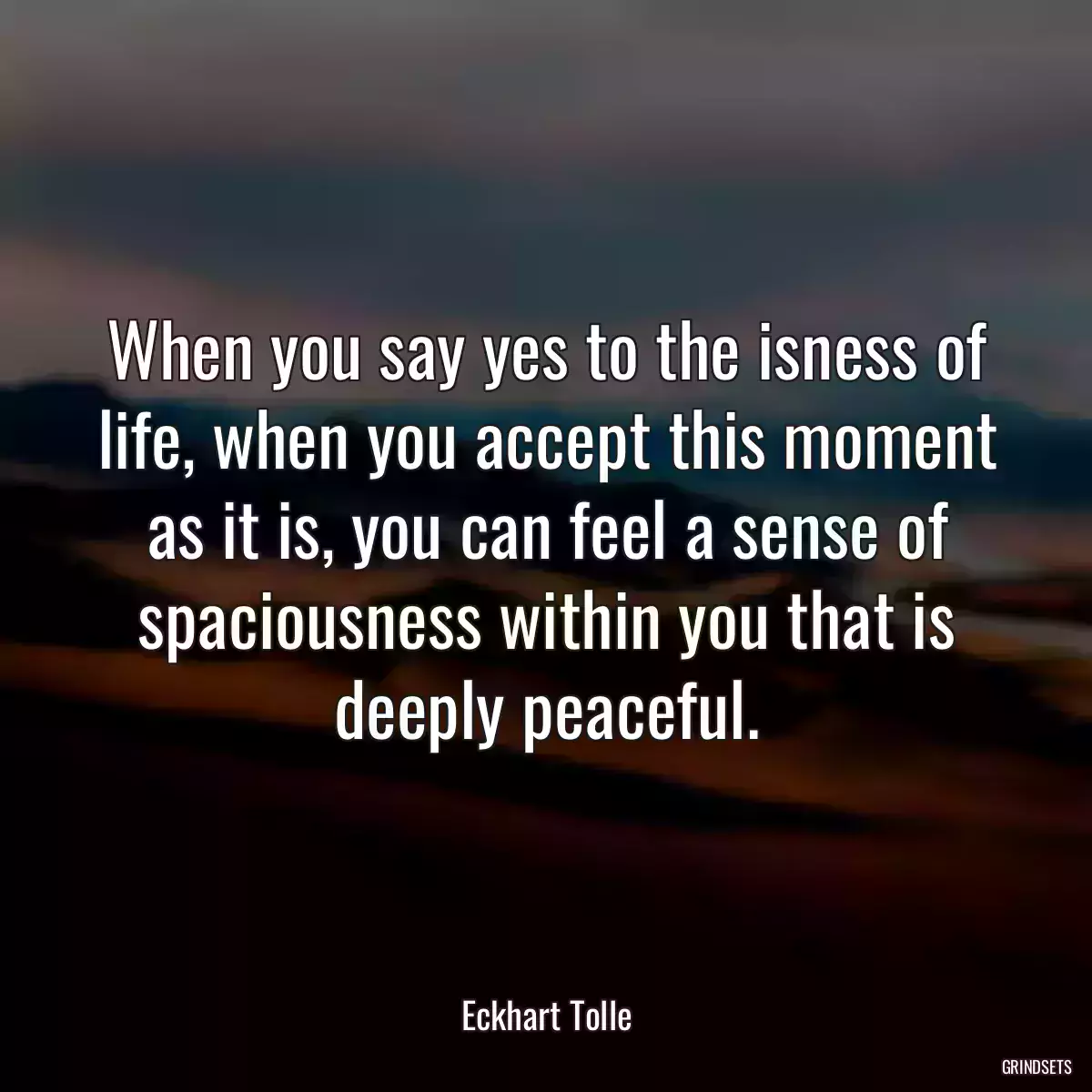 When you say yes to the isness of life, when you accept this moment as it is, you can feel a sense of spaciousness within you that is deeply peaceful.