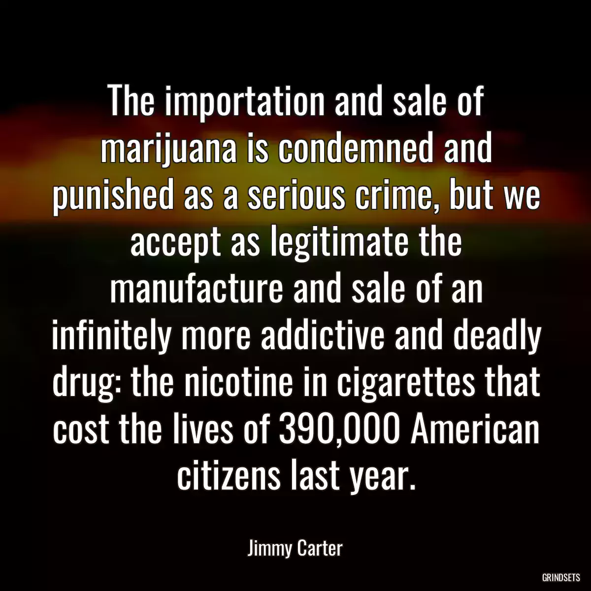 The importation and sale of marijuana is condemned and punished as a serious crime, but we accept as legitimate the manufacture and sale of an infinitely more addictive and deadly drug: the nicotine in cigarettes that cost the lives of 390,000 American citizens last year.