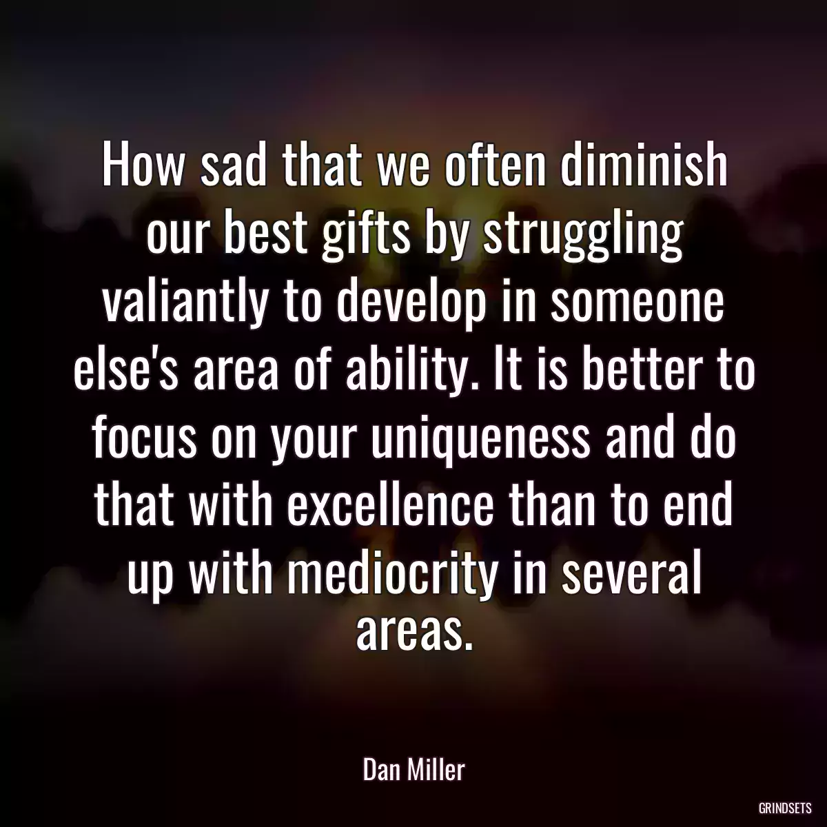 How sad that we often diminish our best gifts by struggling valiantly to develop in someone else\'s area of ability. It is better to focus on your uniqueness and do that with excellence than to end up with mediocrity in several areas.