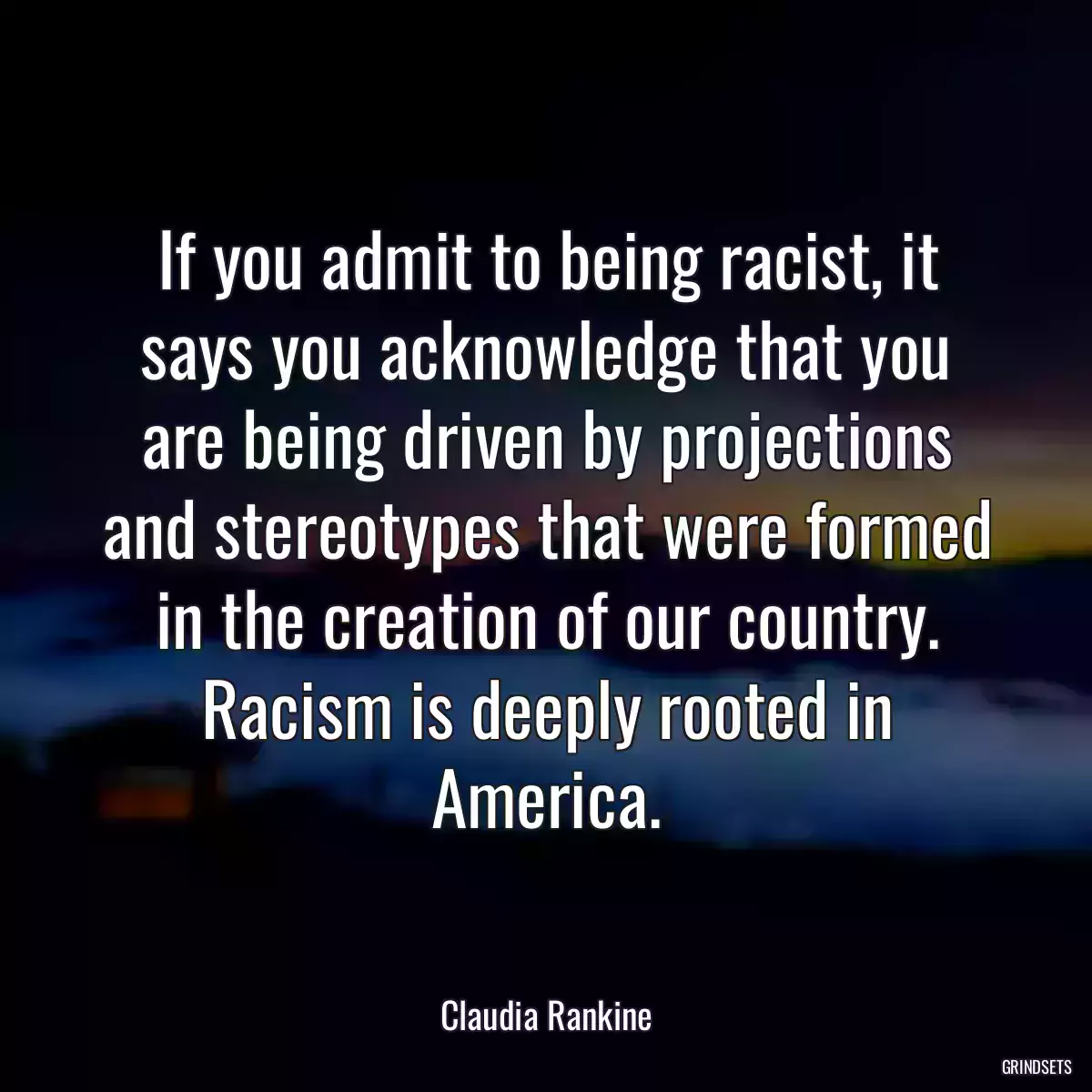 If you admit to being racist, it says you acknowledge that you are being driven by projections and stereotypes that were formed in the creation of our country. Racism is deeply rooted in America.