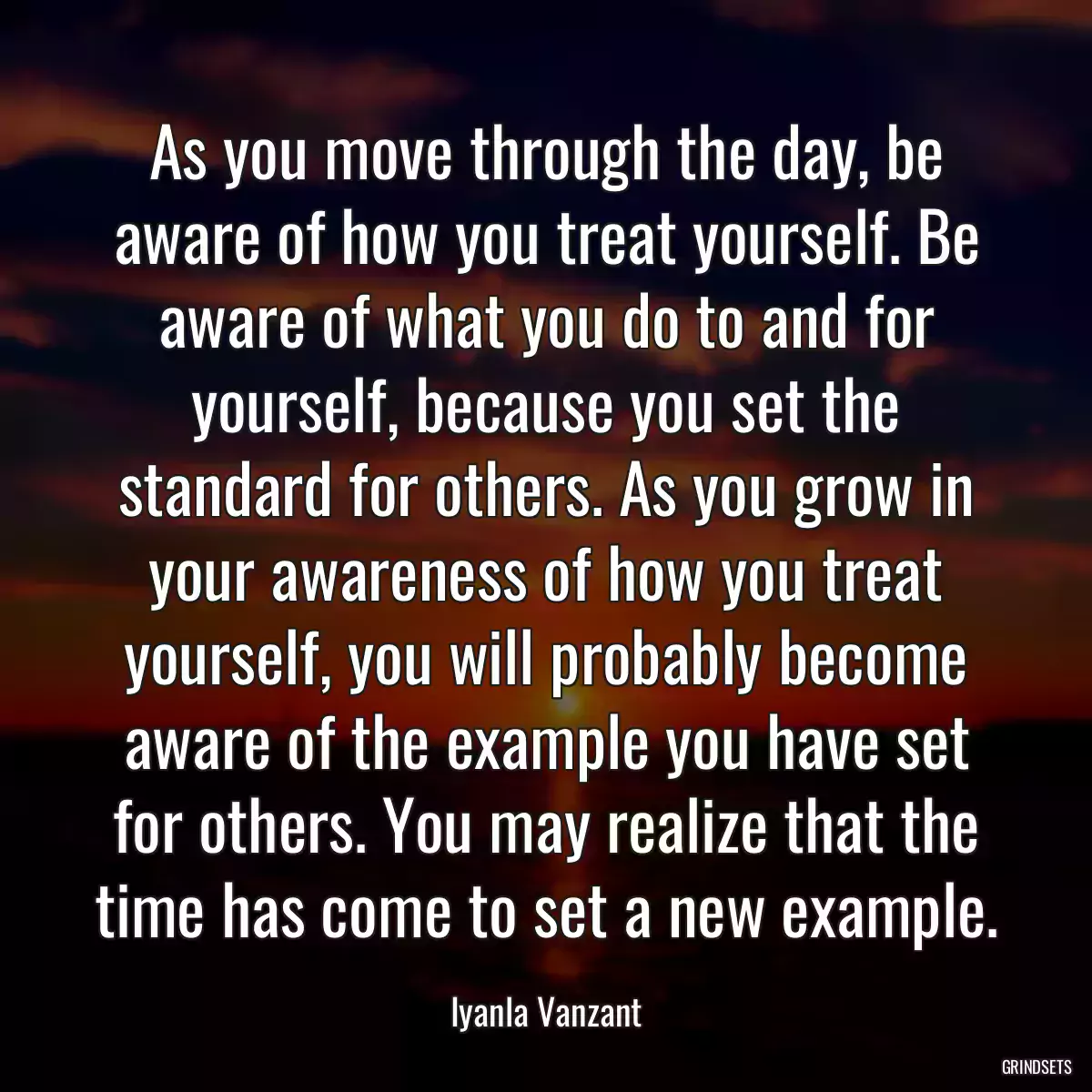 As you move through the day, be aware of how you treat yourself. Be aware of what you do to and for yourself, because you set the standard for others. As you grow in your awareness of how you treat yourself, you will probably become aware of the example you have set for others. You may realize that the time has come to set a new example.