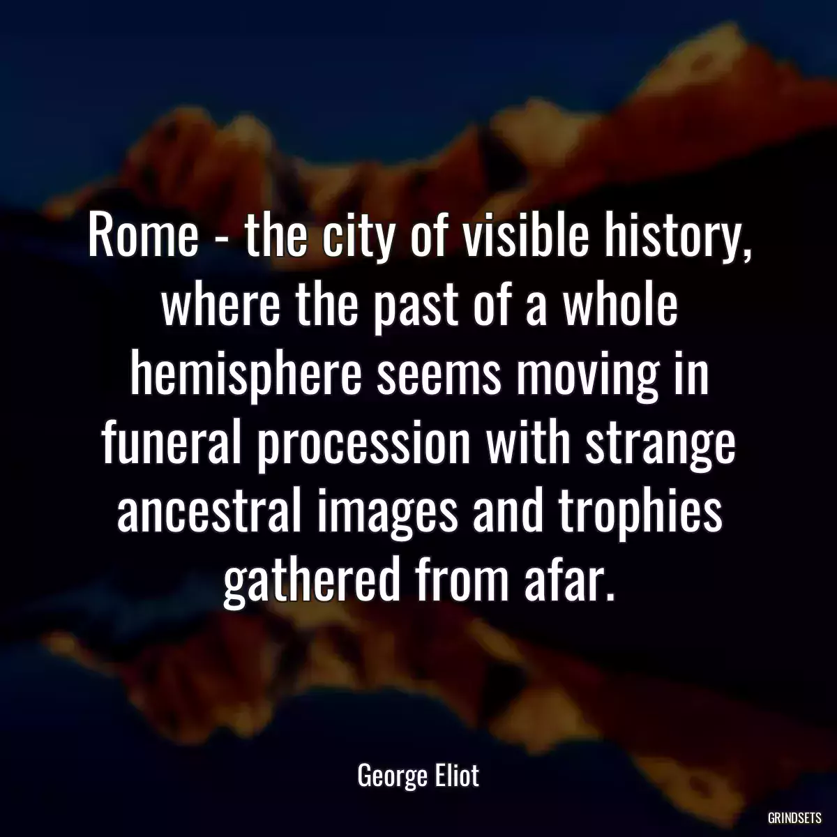 Rome - the city of visible history, where the past of a whole hemisphere seems moving in funeral procession with strange ancestral images and trophies gathered from afar.