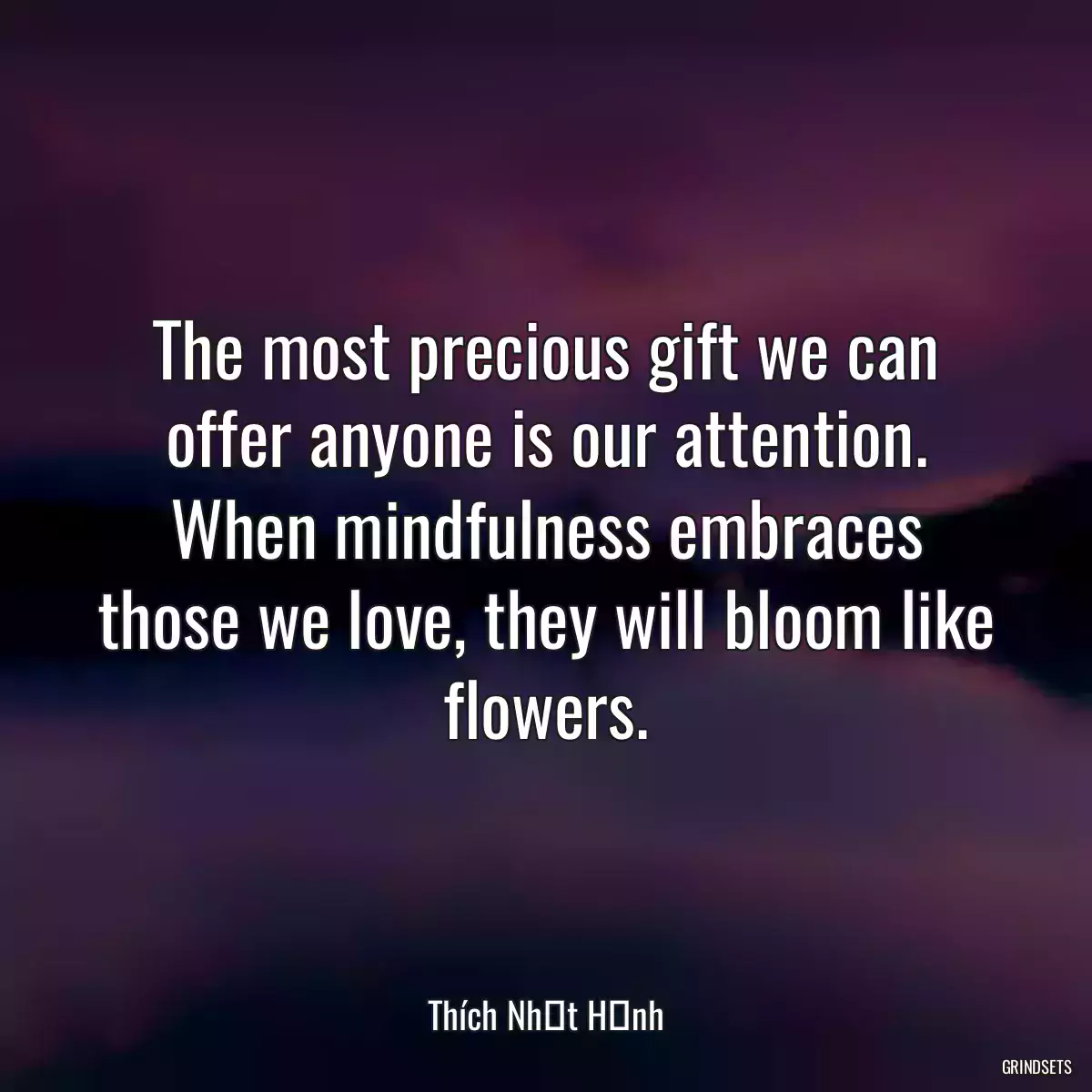 The most precious gift we can offer anyone is our attention. When mindfulness embraces those we love, they will bloom like flowers.