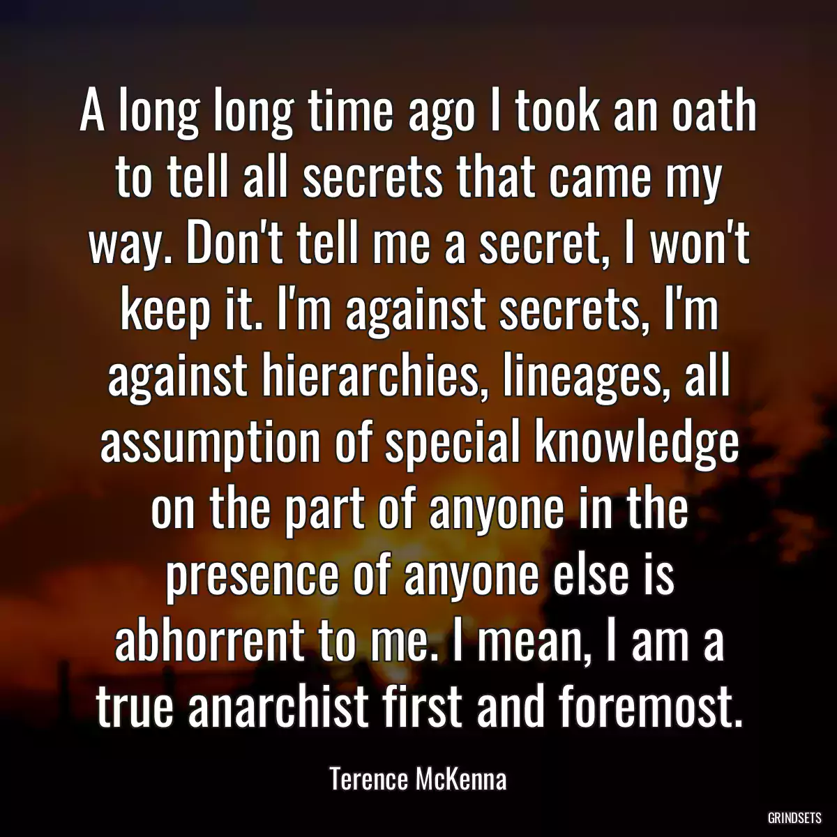 A long long time ago I took an oath to tell all secrets that came my way. Don\'t tell me a secret, I won\'t keep it. I\'m against secrets, I\'m against hierarchies, lineages, all assumption of special knowledge on the part of anyone in the presence of anyone else is abhorrent to me. I mean, I am a true anarchist first and foremost.