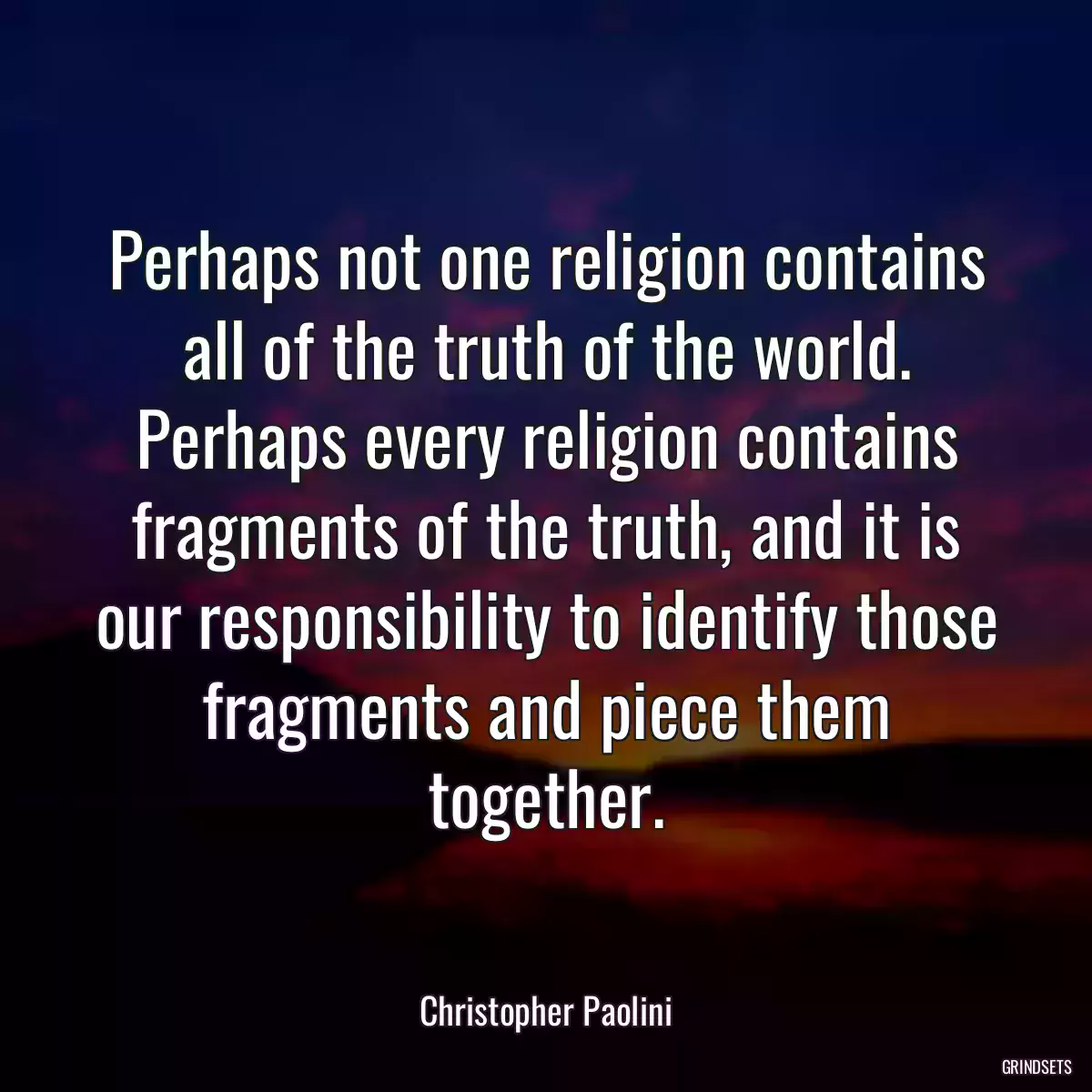 Perhaps not one religion contains all of the truth of the world. Perhaps every religion contains fragments of the truth, and it is our responsibility to identify those fragments and piece them together.