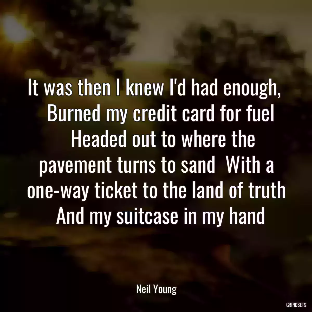 It was then I knew I\'d had enough,      Burned my credit card for fuel      Headed out to where the pavement turns to sand  With a one-way ticket to the land of truth   And my suitcase in my hand