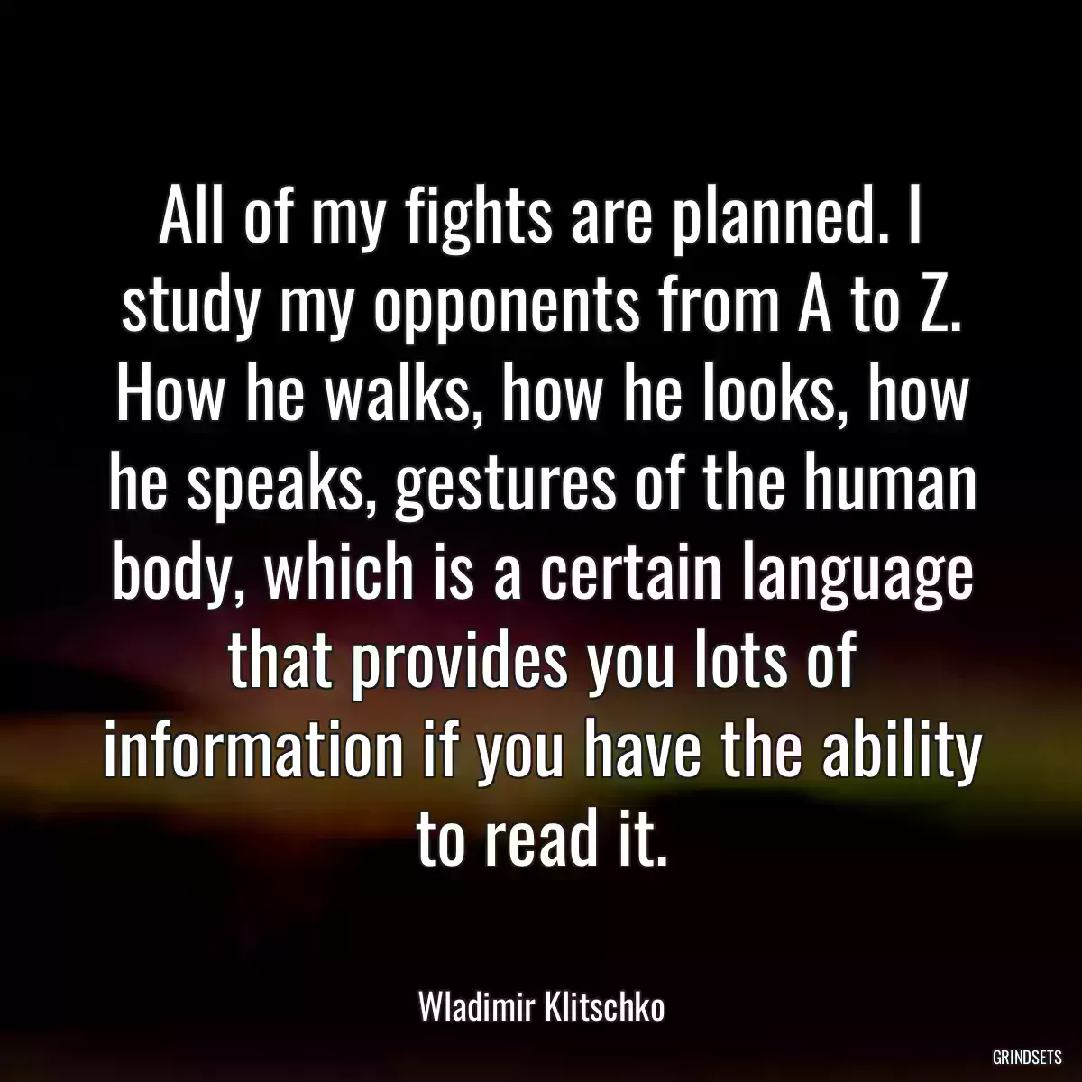 All of my fights are planned. I study my opponents from A to Z. How he walks, how he looks, how he speaks, gestures of the human body, which is a certain language that provides you lots of information if you have the ability to read it.