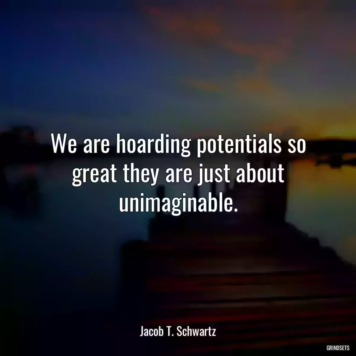 We are hoarding potentials so great they are just about unimaginable.