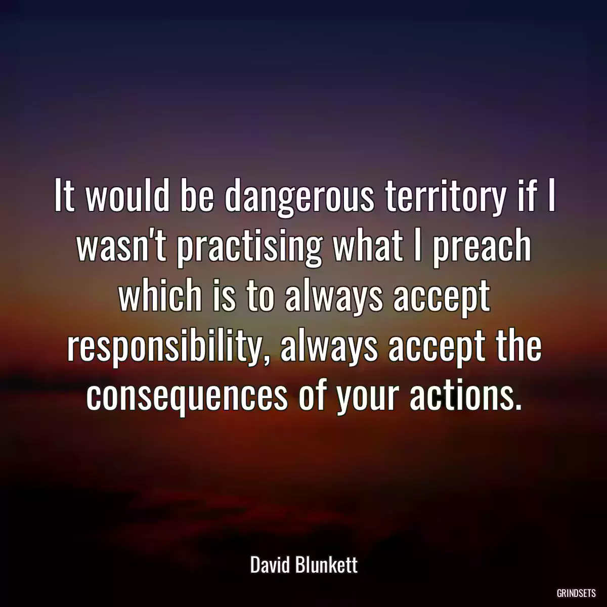 It would be dangerous territory if I wasn\'t practising what I preach which is to always accept responsibility, always accept the consequences of your actions.